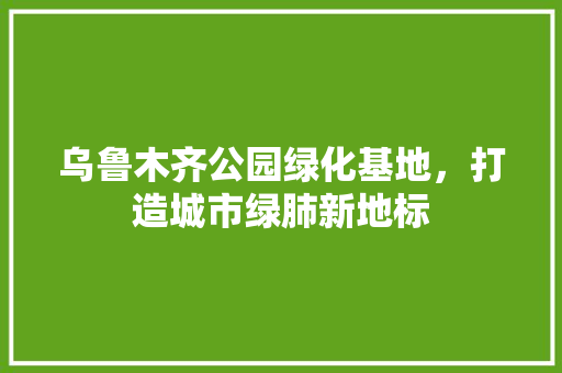 乌鲁木齐公园绿化基地，打造城市绿肺新地标
