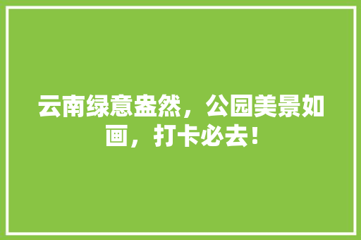 云南绿意盎然，公园美景如画，打卡必去！