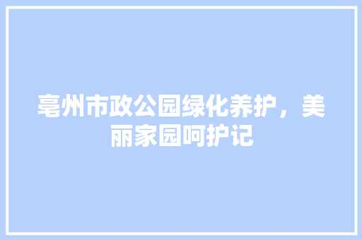 亳州市政公园绿化养护，美丽家园呵护记