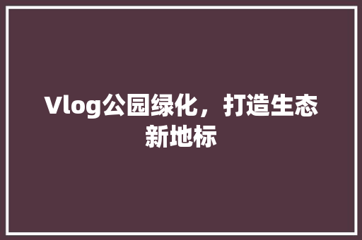 Vlog公园绿化，打造生态新地标