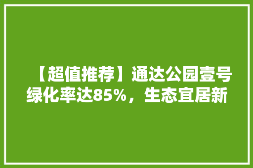 【超值推荐】通达公园壹号绿化率达85%，生态宜居新选择