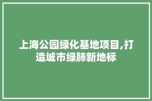 上海公园绿化基地项目,打造城市绿肺新地标