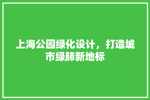 上海公园绿化设计，打造城市绿肺新地标