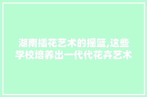 湖南插花艺术的摇篮,这些学校培养出一代代花卉艺术大师