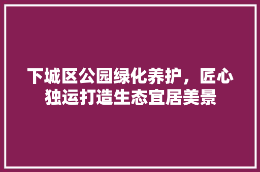 下城区公园绿化养护，匠心独运打造生态宜居美景