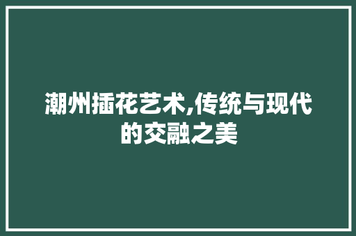 潮州插花艺术,传统与现代的交融之美