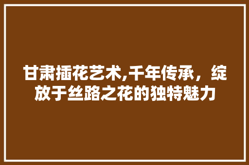甘肃插花艺术,千年传承，绽放于丝路之花的独特魅力 育苗设备