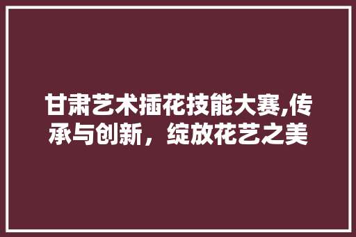 甘肃艺术插花技能大赛,传承与创新，绽放花艺之美
