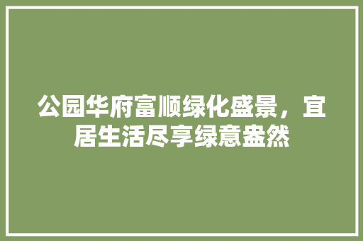 公园华府富顺绿化盛景，宜居生活尽享绿意盎然