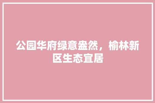 公园华府绿意盎然，榆林新区生态宜居