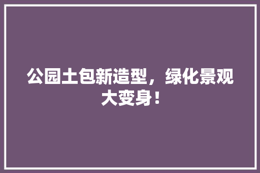 公园土包新造型，绿化景观大变身！