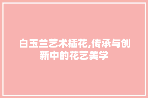白玉兰艺术插花,传承与创新中的花艺美学