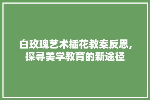 白玫瑰艺术插花教案反思,探寻美学教育的新途径 有机育苗