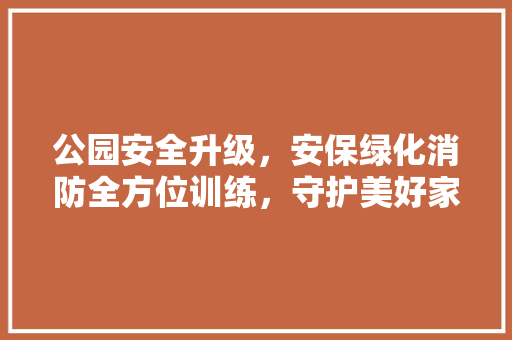 公园安全升级，安保绿化消防全方位训练，守护美好家园！
