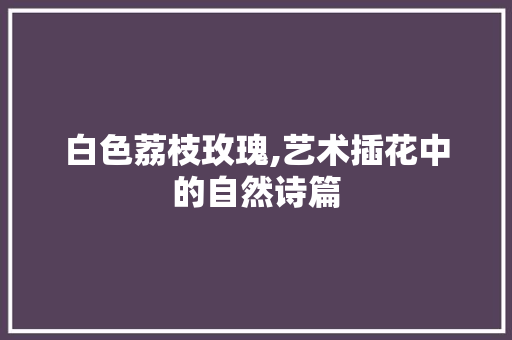 白色荔枝玫瑰,艺术插花中的自然诗篇 嫁接育苗