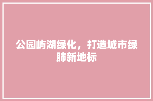 公园屿湖绿化，打造城市绿肺新地标