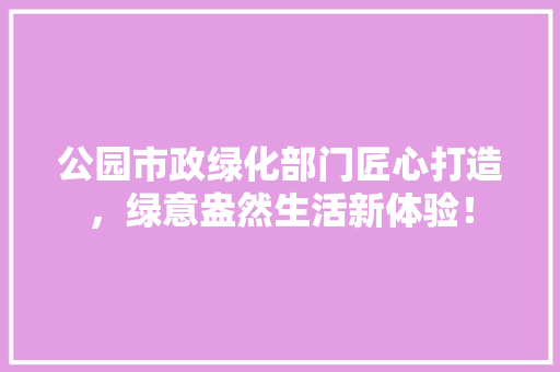 公园市政绿化部门匠心打造，绿意盎然生活新体验！