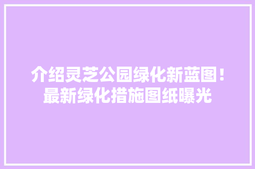 介绍灵芝公园绿化新蓝图！最新绿化措施图纸曝光