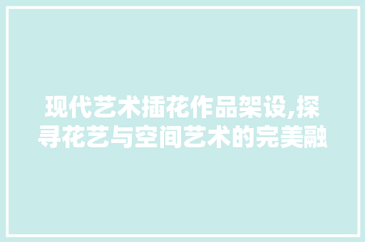 现代艺术插花作品架设,探寻花艺与空间艺术的完美融合