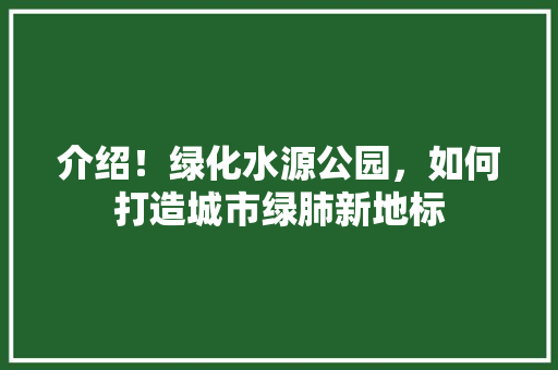 介绍！绿化水源公园，如何打造城市绿肺新地标