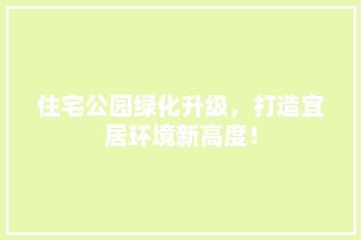 住宅公园绿化升级，打造宜居环境新高度！