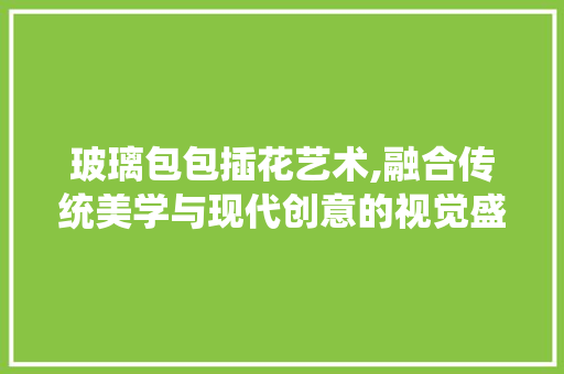 玻璃包包插花艺术,融合传统美学与现代创意的视觉盛宴