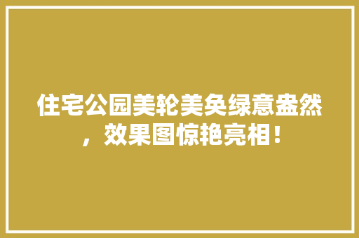 住宅公园美轮美奂绿意盎然，效果图惊艳亮相！
