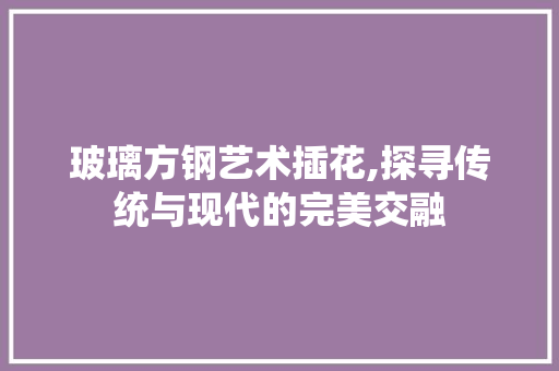 玻璃方钢艺术插花,探寻传统与现代的完美交融