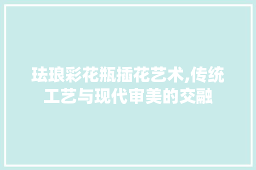 珐琅彩花瓶插花艺术,传统工艺与现代审美的交融 花卉育苗