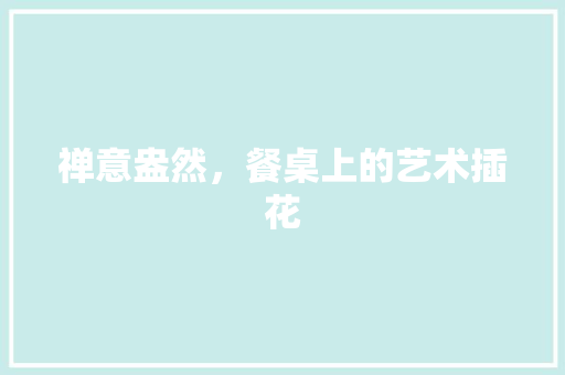 禅意盎然，餐桌上的艺术插花