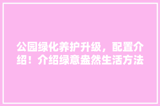 公园绿化养护升级，配置介绍！介绍绿意盎然生活方法