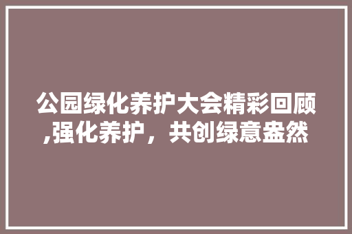 公园绿化养护大会精彩回顾,强化养护，共创绿意盎然美好家园