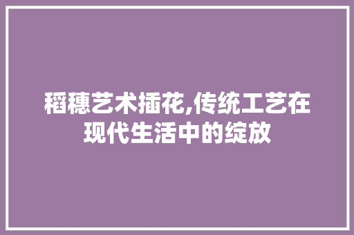 稻穗艺术插花,传统工艺在现代生活中的绽放