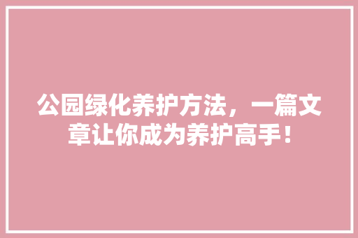公园绿化养护方法，一篇文章让你成为养护高手！