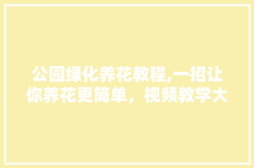 公园绿化养花教程,一招让你养花更简单，视频教学大介绍！