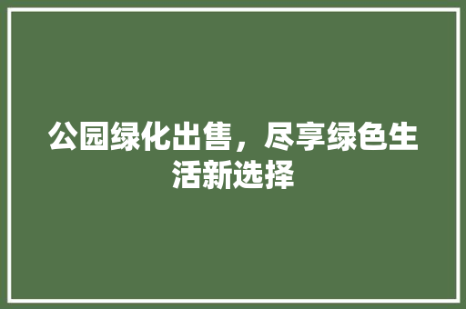 公园绿化出售，尽享绿色生活新选择
