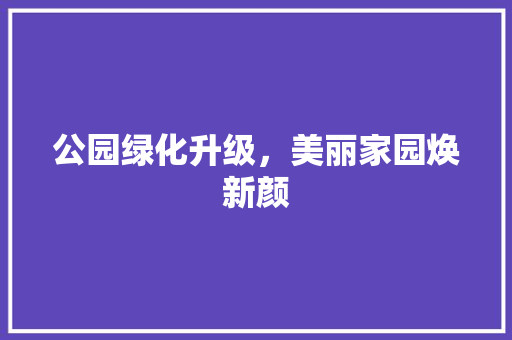 公园绿化升级，美丽家园焕新颜