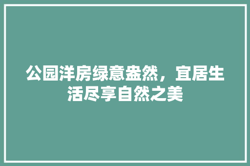 公园洋房绿意盎然，宜居生活尽享自然之美