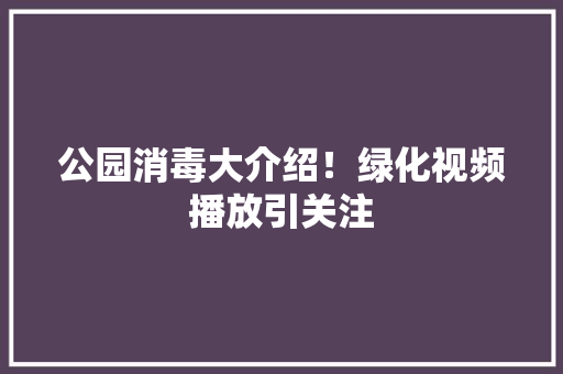 公园消毒大介绍！绿化视频播放引关注