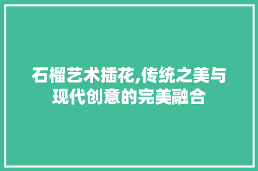 石榴艺术插花,传统之美与现代创意的完美融合