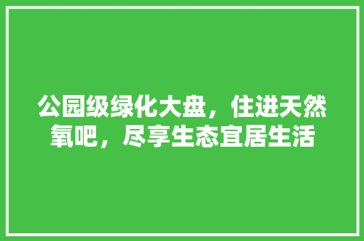 公园级绿化大盘，住进天然氧吧，尽享生态宜居生活