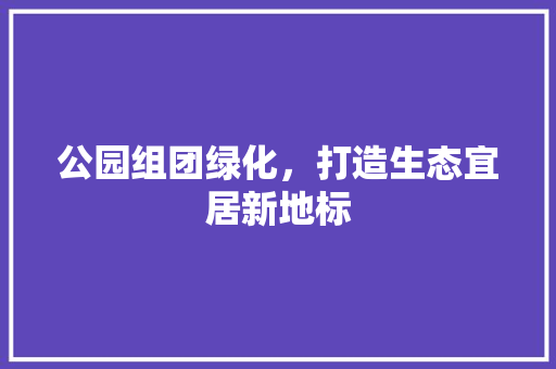 公园组团绿化，打造生态宜居新地标