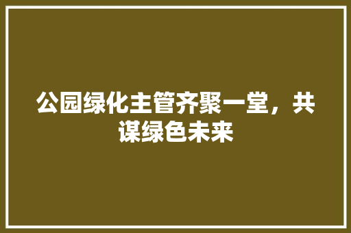 公园绿化主管齐聚一堂，共谋绿色未来