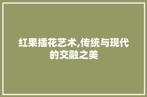红果插花艺术,传统与现代的交融之美