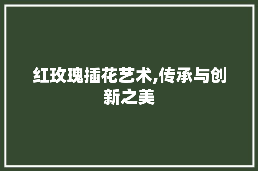 红玫瑰插花艺术,传承与创新之美