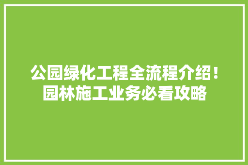 公园绿化工程全流程介绍！园林施工业务必看攻略