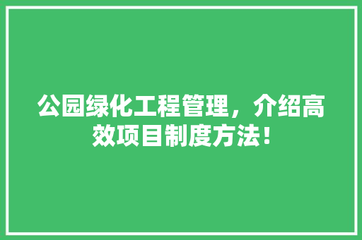 公园绿化工程管理，介绍高效项目制度方法！