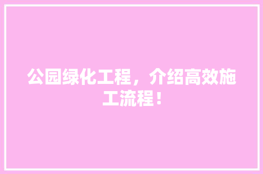 公园绿化工程，介绍高效施工流程！