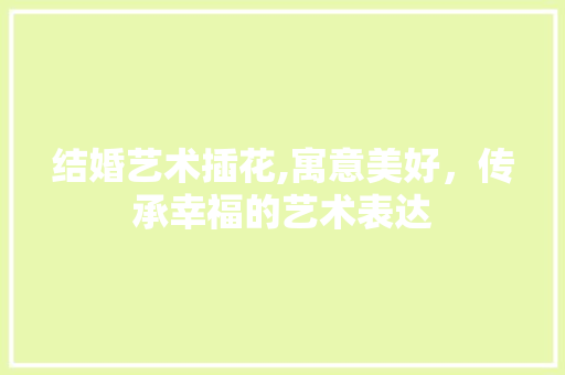 结婚艺术插花,寓意美好，传承幸福的艺术表达 无土育苗