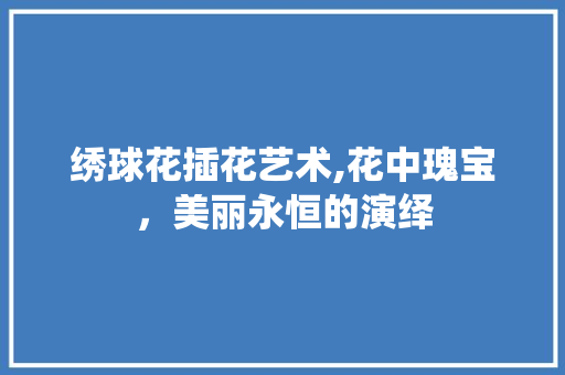绣球花插花艺术,花中瑰宝，美丽永恒的演绎